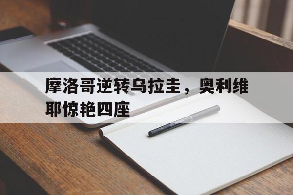 摩洛哥逆转乌拉圭，奥利维耶惊艳四座的简单介绍